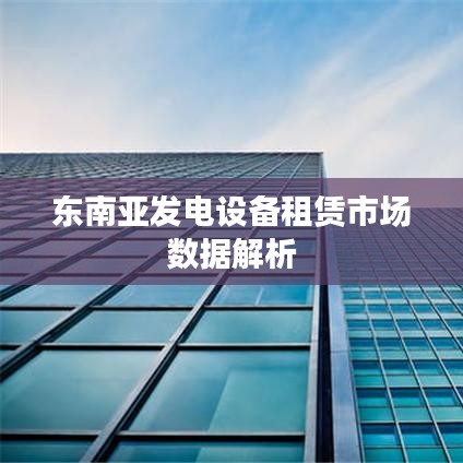 东南亚发电设备租赁市场深度分析数据报告