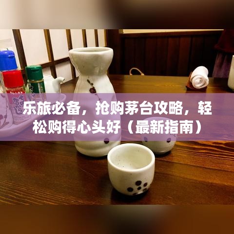 乐旅必备，抢购茅台攻略，轻松购得心头好（最新指南）