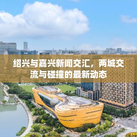 绍兴与嘉兴新闻交汇，两城交流与碰撞的最新动态