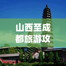 山西至成都旅游攻略，绝美风景与深度体验之旅