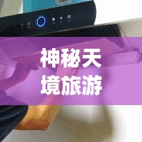 神秘天境旅游攻略，探索仙境的绝佳指南