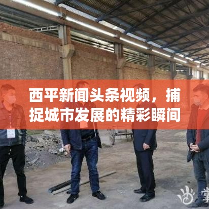 西平新闻头条视频，捕捉城市发展的精彩瞬间，实时传递资讯动态