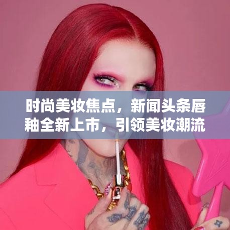 时尚美妆焦点，新闻头条唇釉全新上市，引领美妆潮流新风尚