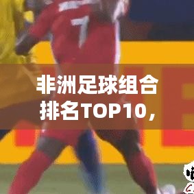 非洲足球组合排名TOP10，揭秘顶尖球队的力量