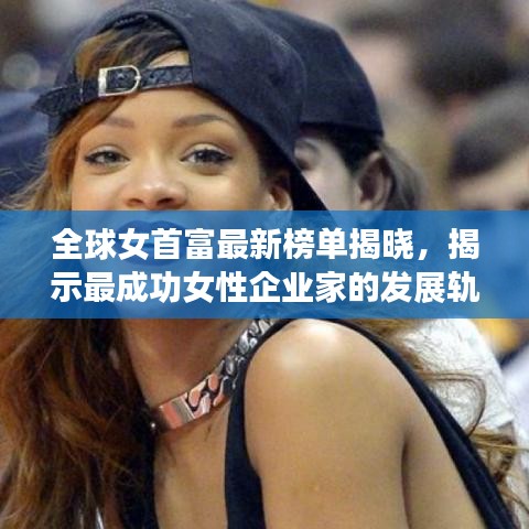 全球女首富最新榜单揭晓，揭示最成功女性企业家的发展轨迹