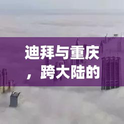 迪拜与重庆，跨大陆的梦幻旅游攻略，探秘双重魅力之旅