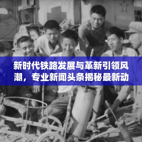 新时代铁路发展与革新引领风潮，专业新闻头条揭秘最新动态