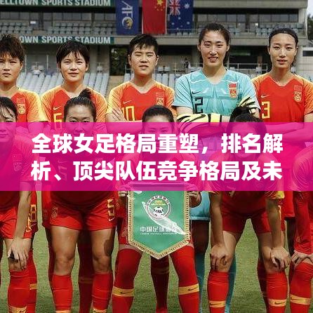 全球女足格局重塑，排名解析、顶尖队伍竞争格局及未来展望