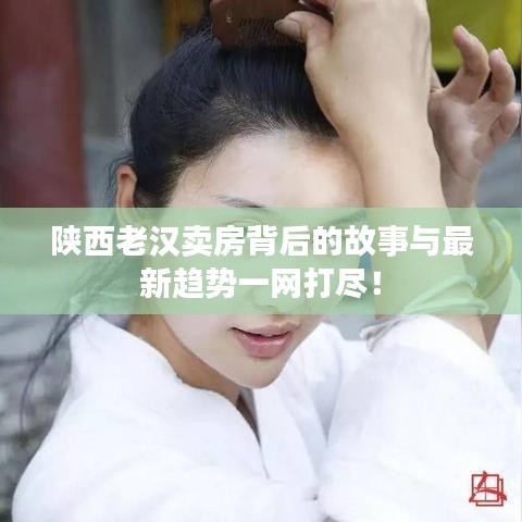 陕西老汉卖房背后的故事与最新趋势一网打尽！