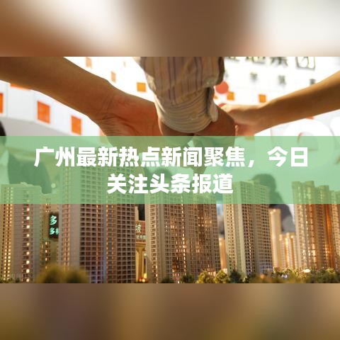 广州最新热点新闻聚焦，今日关注头条报道