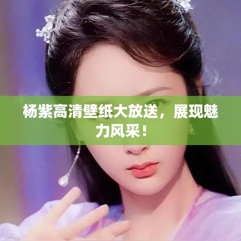 杨紫高清壁纸大放送，展现魅力风采！