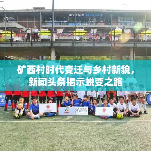 矿西村时代变迁与乡村新貌，新闻头条揭示蜕变之路