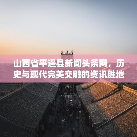山西省平遥县新闻头条网，历史与现代完美交融的资讯胜地