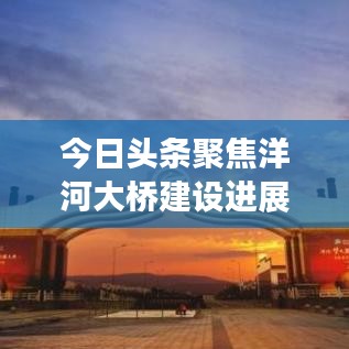 今日头条聚焦洋河大桥建设进展，跨时代桥梁新篇章开启