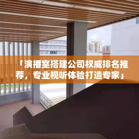 「演播室搭建公司权威排名推荐，专业视听体验打造专家」