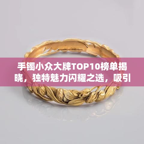 手镯小众大牌TOP10榜单揭晓，独特魅力闪耀之选，吸引目光的珠宝之选！