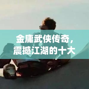 金庸武侠传奇，震撼江湖的十大传奇英雄榜单揭晓！