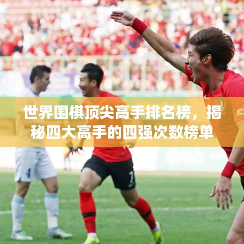 世界围棋顶尖高手排名榜，揭秘四大高手的四强次数榜单