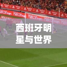西班牙明星与世界巨星排名揭秘，背后的故事与实力比拼！