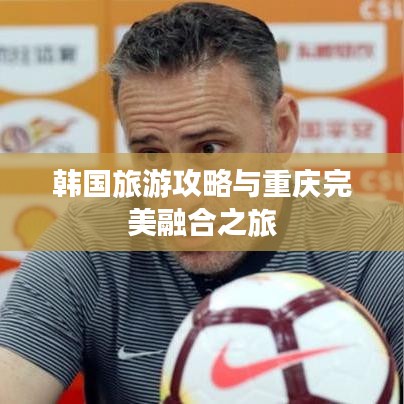 韩国旅游攻略与重庆完美融合之旅