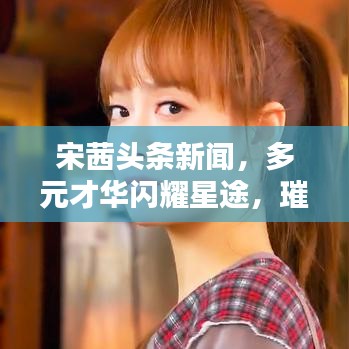 宋茜头条新闻，多元才华闪耀星途，璀璨演艺之路引领风尚