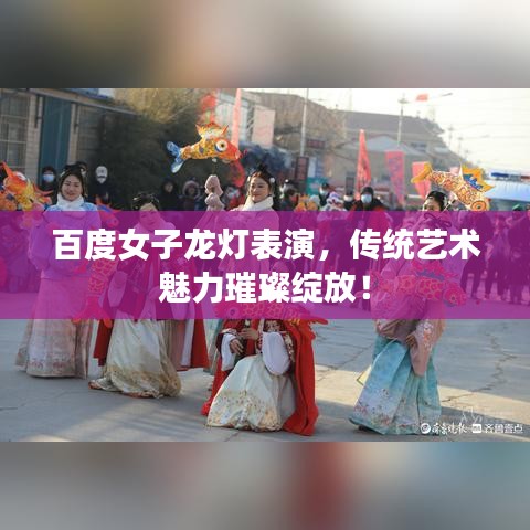 百度女子龙灯表演，传统艺术魅力璀璨绽放！