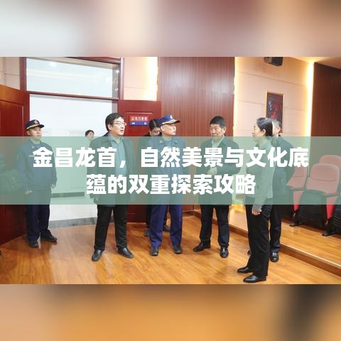 金昌龙首，自然美景与文化底蕴的双重探索攻略
