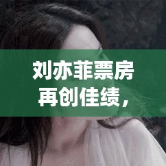 刘亦菲票房再创佳绩，巨星魅力依旧闪耀今日最新消息
