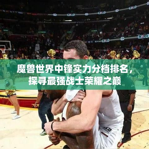 魔兽世界中锋实力分档排名，探寻最强战士荣耀之巅