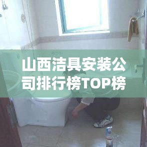 山西洁具安装公司排行榜TOP榜，专业团队实力大比拼！