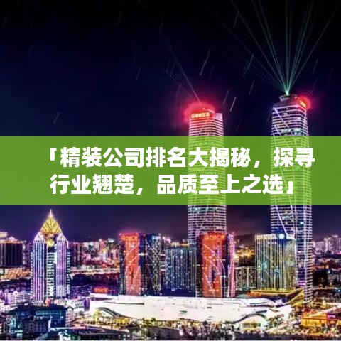「精装公司排名大揭秘，探寻行业翘楚，品质至上之选」