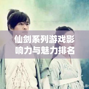 仙剑系列游戏影响力与魅力排名探秘