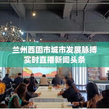 兰州西固市城市发展脉搏实时直播新闻头条