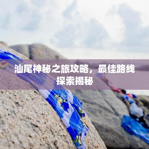 汕尾神秘之旅攻略，最佳路线探索揭秘