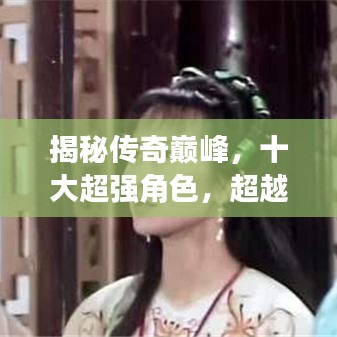 揭秘传奇巅峰，十大超强角色，超越传奇的存在大盘点！