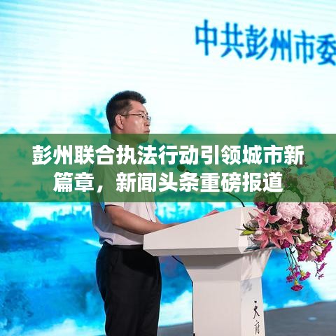 彭州联合执法行动引领城市新篇章，新闻头条重磅报道